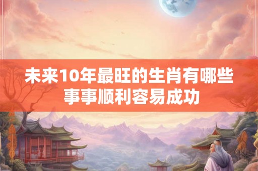 未来10年最旺的生肖有哪些 事事顺利容易成功