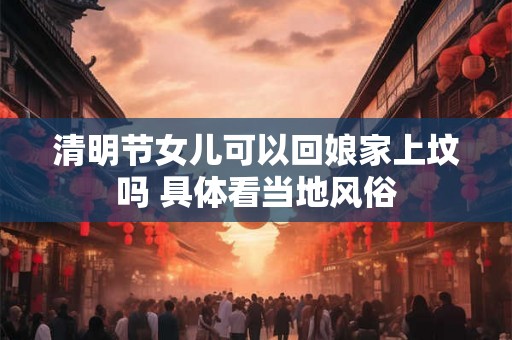 清明节女儿可以回娘家上坟吗 具体看当地风俗 清明节女儿可以回娘家上坟吗 具体看当地风俗