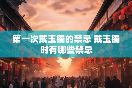 第一次戴玉镯的禁忌 戴玉镯时有哪些禁忌 第一次戴玉镯的禁忌 戴玉镯时有哪些禁忌
