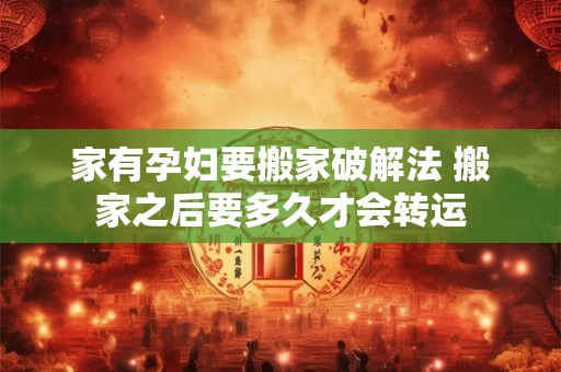 家有孕妇要搬家破解法 搬家之后要多久才会转运