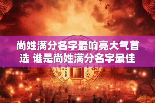 尚姓满分名字最响亮大气首选 谁是尚姓满分名字最佳人选 尚姓满分名字最响亮大气首选 谁是尚姓满分名字最佳人选