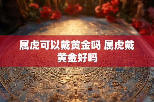 属虎可以戴黄金吗 属虎戴黄金好吗