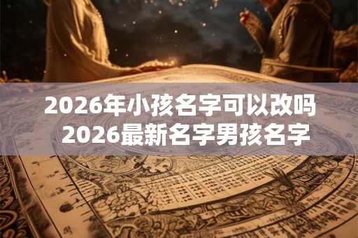 2026年小孩名字可以改吗  2026最新名字男孩名字