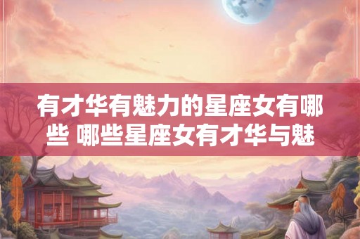 有才华有魅力的星座女有哪些 哪些星座女有才华与魅力 有才华有魅力的星座女有哪些 哪些星座女有才华与魅力