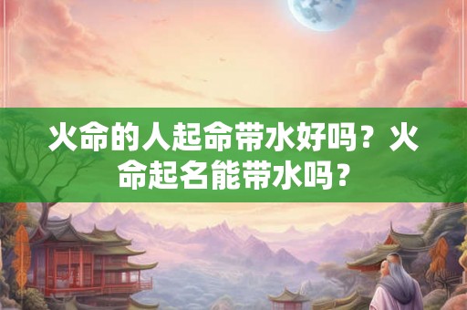火命的人起命带水好吗？火命起名能带水吗？