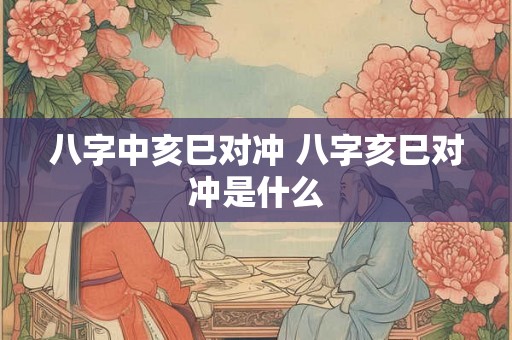 八字中亥巳对冲 八字亥巳对冲是什么