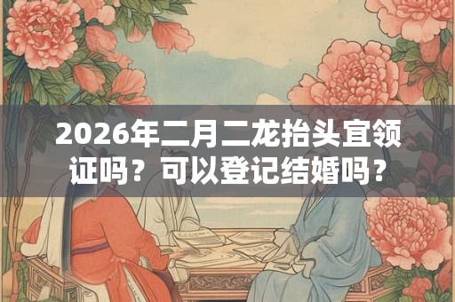 2026年二月二龙抬头宜领证吗？可以登记结婚吗？