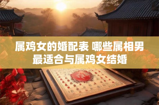 属鸡女的婚配表 哪些属相男最适合与属鸡女结婚 属鸡女的婚配表 哪些属相男最适合与属鸡女结婚
