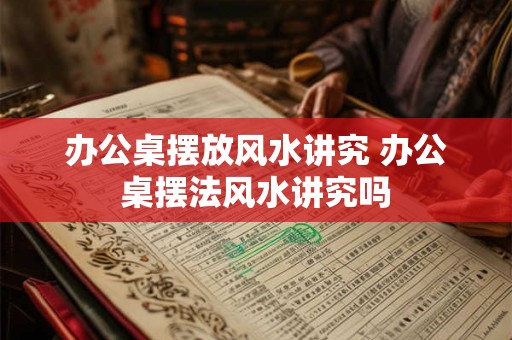 办公桌摆放风水讲究 办公桌摆法风水讲究吗