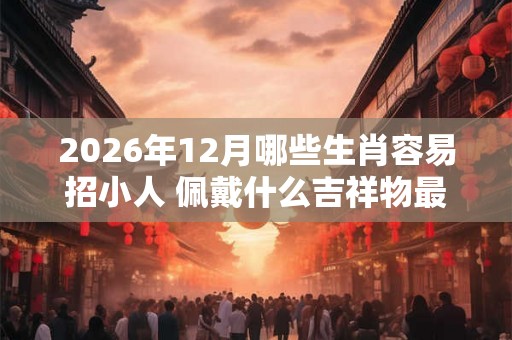 2026年12月哪些生肖容易招小人 佩戴什么吉祥物最好