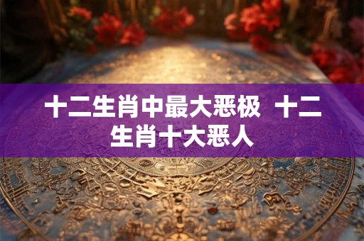 十二生肖中最大恶极  十二生肖十大恶人