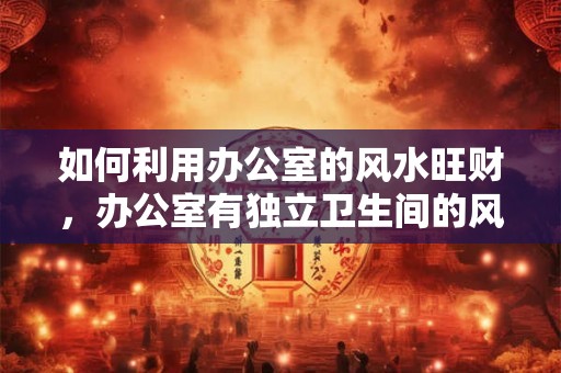 如何利用办公室的风水旺财，办公室有独立卫生间的风水好吗？