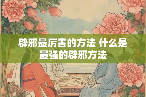 辟邪最厉害的方法 什么是最强的辟邪方法 辟邪最厉害的方法 什么是最强的辟邪方法