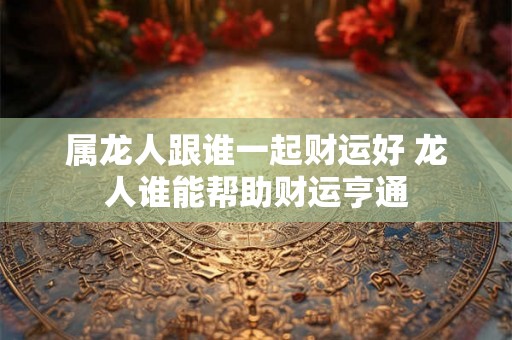 属龙人跟谁一起财运好 龙人谁能帮助财运亨通
