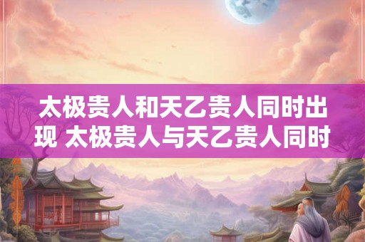 太极贵人和天乙贵人同时出现 太极贵人与天乙贵人同时出现好吗