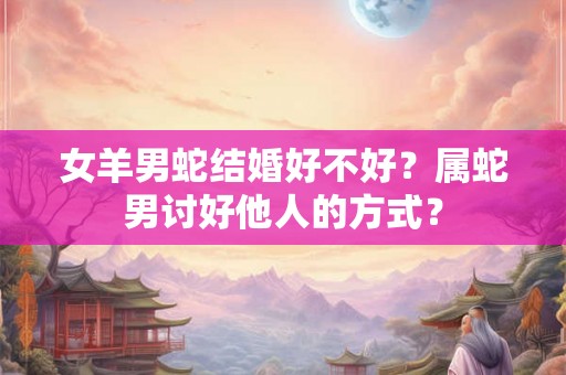 女羊男蛇结婚好不好？属蛇男讨好他人的方式？