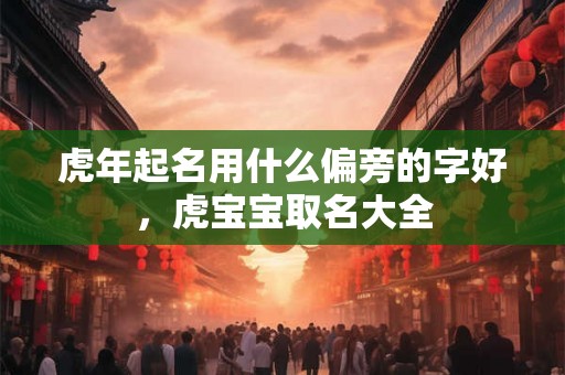 虎年起名用什么偏旁的字好,虎宝宝取名大全 虎年起名用什么偏旁的字好,虎宝宝取名大全