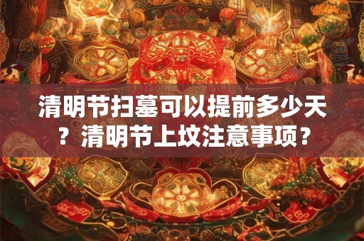 清明节扫墓可以提前多少天?清明节上坟注意事项? 清明节扫墓可以提前多少天?清明节上坟注意事项?