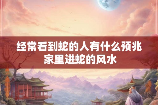 经常看到蛇的人有什么预兆 家里进蛇的风水