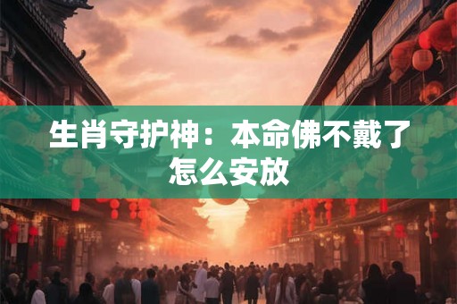 生肖守护神:本命佛不戴了怎么安放 生肖守护神:本命佛不戴了怎么安放