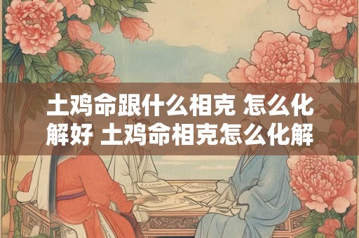 土鸡命跟什么相克 怎么化解好 土鸡命相克怎么化解