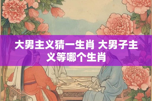 大男主义猜一生肖 大男子主义等哪个生肖 大男主义猜一生肖 大男子主义等哪个生肖