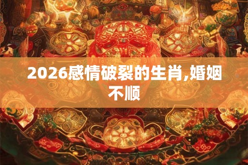 2026感情破裂的生肖,婚姻不顺 2026感情破裂的生肖,婚姻不顺