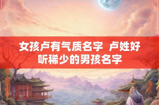 女孩卢有气质名字 卢姓好听稀少的男孩名字 女孩卢有气质名字 卢姓好听稀少的男孩名字