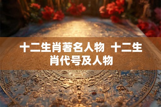 十二生肖著名人物 十二生肖代号及人物 十二生肖著名人物 十二生肖代号及人物