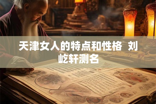 天津女人的特点和性格 刘屹轩测名 天津女人的特点和性格 刘屹轩测名