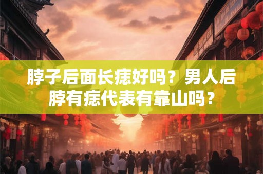 脖子后面长痣好吗？男人后脖有痣代表有靠山吗？