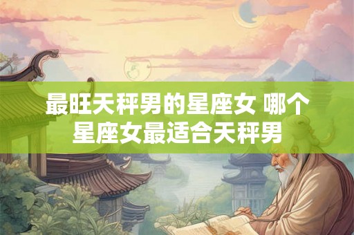 最旺天秤男的星座女 哪个星座女最适合天秤男