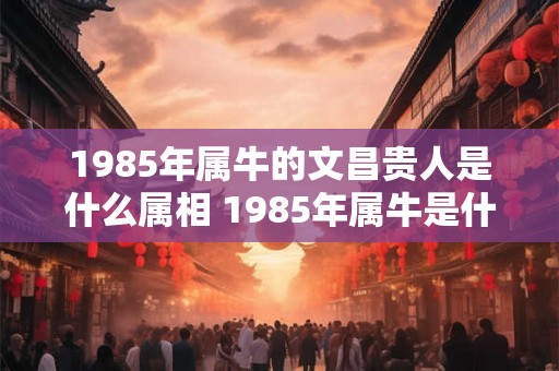 1985年属牛的文昌贵人是什么属相 1985年属牛是什么命 1985年属牛的文昌贵人是什么属相 1985年属牛是什么命