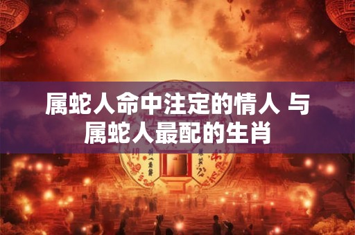 属蛇人命中注定的情人 与属蛇人最配的生肖 属蛇人命中注定的情人 与属蛇人最配的生肖