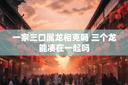 一家三口属龙相克吗 三个龙能凑在一起吗
