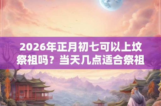 2026年正月初七可以上坟祭祖吗？当天几点适合祭祖？