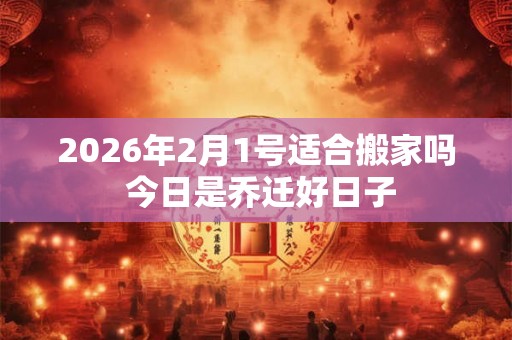 2026年2月1号适合搬家吗 今日是乔迁好日子