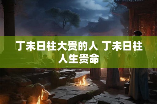 丁未日柱大贵的人 丁未日柱人生贵命 丁未日柱大贵的人 丁未日柱人生贵命