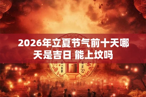 2026年立夏节气前十天哪天是吉日 能上坟吗 2026年立夏节气前十天哪天是吉日 能上坟吗
