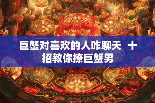 巨蟹对喜欢的人咋聊天 十招教你撩巨蟹男 巨蟹对喜欢的人咋聊天 十招教你撩巨蟹男