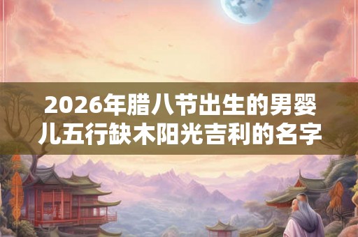 2026年腊八节出生的男婴儿五行缺木阳光吉利的名字精选