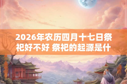 2026年农历四月十七日祭祀好不好 祭祀的起源是什么 2026年农历四月十七日祭祀好不好 祭祀的起源是什么