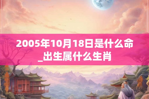 2005年10月18日是什么命_出生属什么生肖