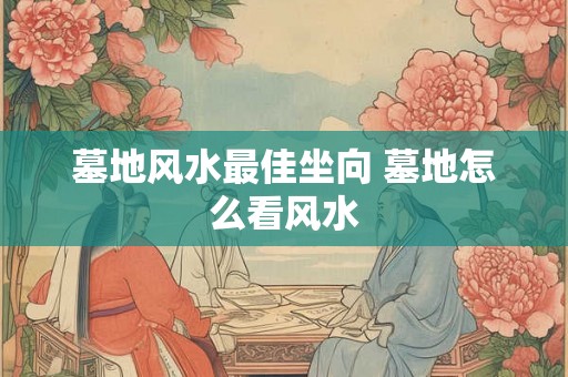 墓地风水最佳坐向 墓地怎么看风水 墓地风水最佳坐向 墓地怎么看风水