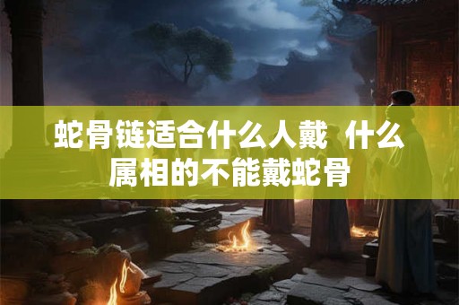 蛇骨链适合什么人戴 什么属相的不能戴蛇骨 蛇骨链适合什么人戴 什么属相的不能戴蛇骨