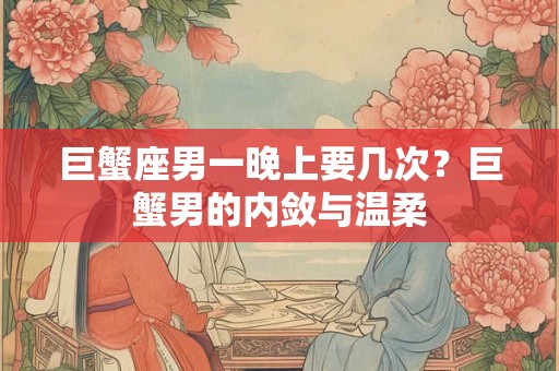 巨蟹座男一晚上要几次？巨蟹男的内敛与温柔
