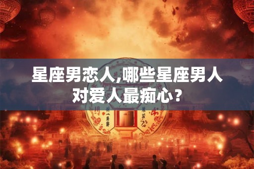 星座男恋人,哪些星座男人对爱人最痴心？
