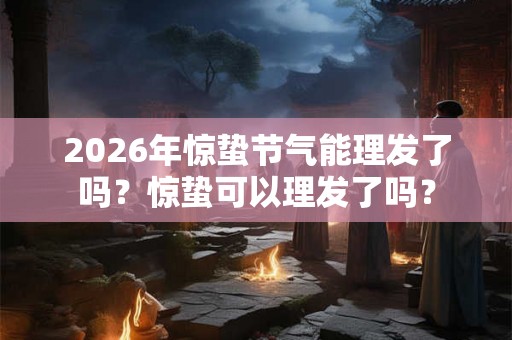 2026年惊蛰节气能理发了吗？惊蛰可以理发了吗？