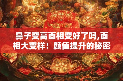 鼻子变高面相变好了吗,面相大变样！颜值提升的秘密武器！