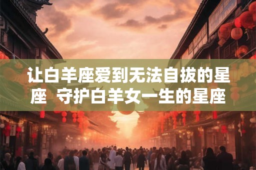 让白羊座爱到无法自拔的星座 守护白羊女一生的星座男 让白羊座爱到无法自拔的星座 守护白羊女一生的星座男